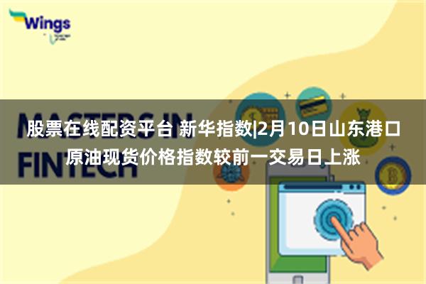 股票在线配资平台 新华指数|2月10日山东港口原油现货价格指数较前一交易日上涨