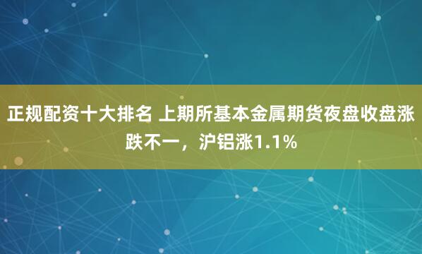 正规配资十大排名 上期所基本金属期货夜盘收盘涨跌不一，沪铝涨1.1%