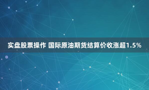 实盘股票操作 国际原油期货结算价收涨超1.5%