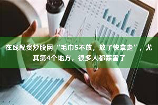 在线配资炒股网 “毛巾5不放，放了快拿走”，尤其第4个地方，很多人都踩雷了