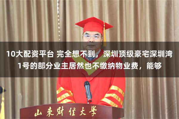 10大配资平台 完全想不到，深圳顶级豪宅深圳湾1号的部分业主居然也不缴纳物业费，能够