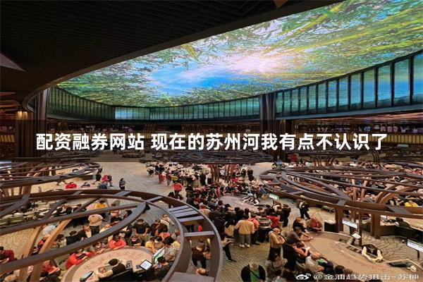 配资融券网站 现在的苏州河我有点不认识了