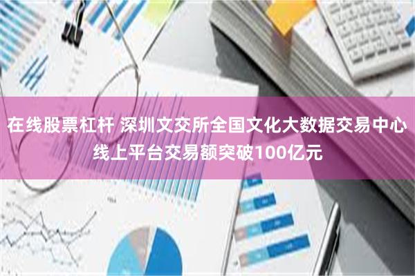 在线股票杠杆 深圳文交所全国文化大数据交易中心线上平台交易额突破100亿元