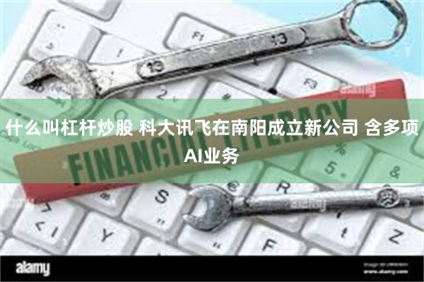 什么叫杠杆炒股 科大讯飞在南阳成立新公司 含多项AI业务