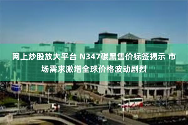 网上炒股放大平台 N347碳黑售价标签揭示 市场需求激增全球价格波动剧烈