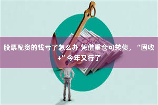 股票配资的钱亏了怎么办 凭借重仓可转债，“固收+”今年又行了