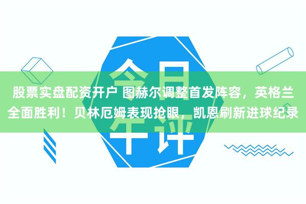 股票实盘配资开户 图赫尔调整首发阵容，英格兰全面胜利！贝林厄姆表现抢眼，凯恩刷新进球纪录