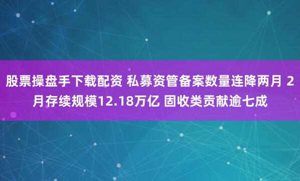股票操盘手下载配资 私募资管备案数量连降两月 2月存续规模12.18万亿 固收类贡献逾七成