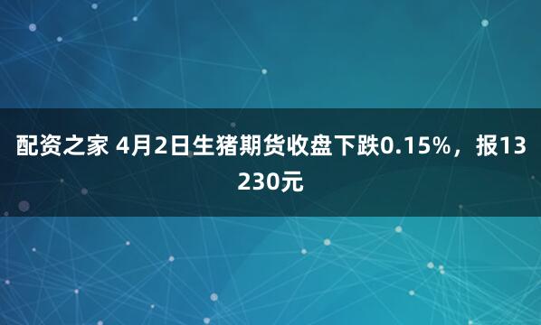 配资之家 4月2日生猪期货收盘下跌0.15%，报13230元
