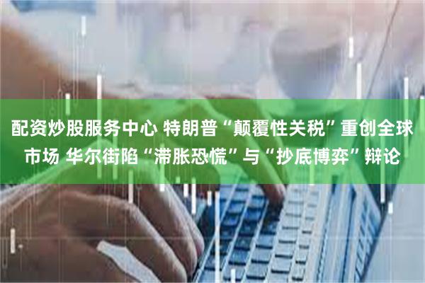 配资炒股服务中心 特朗普“颠覆性关税”重创全球市场 华尔街陷“滞胀恐慌”与“抄底博弈”辩论