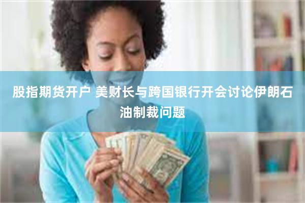 股指期货开户 美财长与跨国银行开会讨论伊朗石油制裁问题