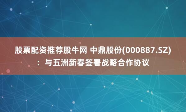 股票配资推荐股牛网 中鼎股份(000887.SZ)：与五洲新春签署战略合作协议