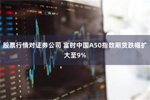 股票行情对证券公司 富时中国A50指数期货跌幅扩大至9%
