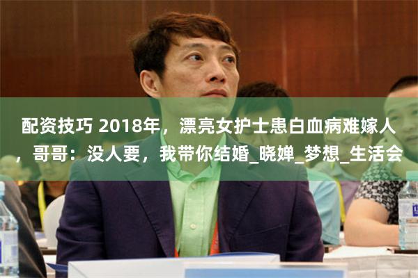 配资技巧 2018年，漂亮女护士患白血病难嫁人，哥哥：没人要，我带你结婚_晓婵_梦想_生活会