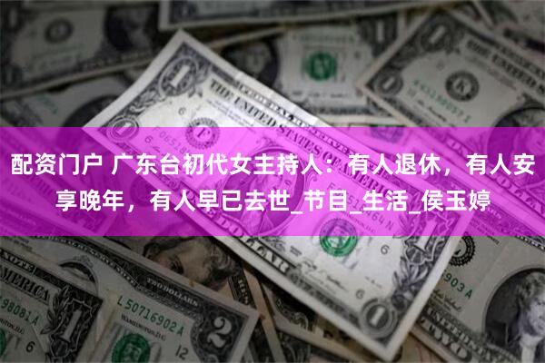 配资门户 广东台初代女主持人：有人退休，有人安享晚年，有人早已去世_节目_生活_侯玉婷