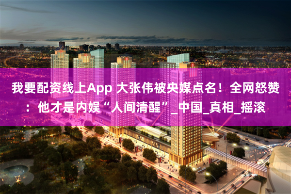 我要配资线上App 大张伟被央媒点名！全网怒赞：他才是内娱“人间清醒”_中国_真相_摇滚