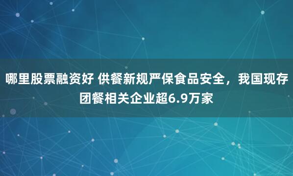 哪里股票融资好 供餐新规严保食品安全，我国现存团餐相关企业超6.9万家