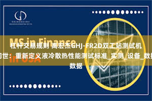 杠杆交易规则 高宏杰GHJ-FR2D双工站测试机问世：重新定义液冷散热性能测试标准_实测_设备_数据