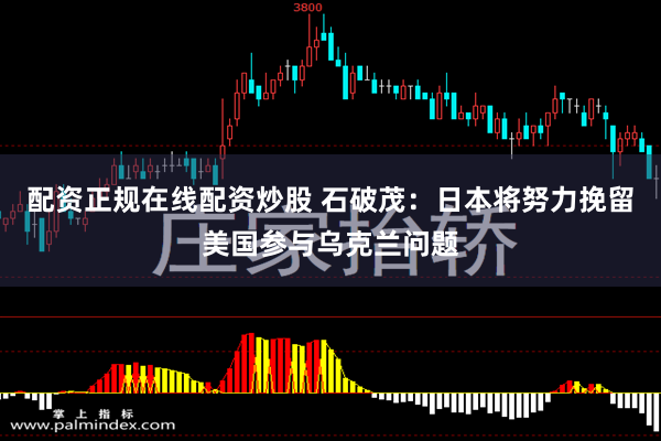 配资正规在线配资炒股 石破茂：日本将努力挽留美国参与乌克兰问题