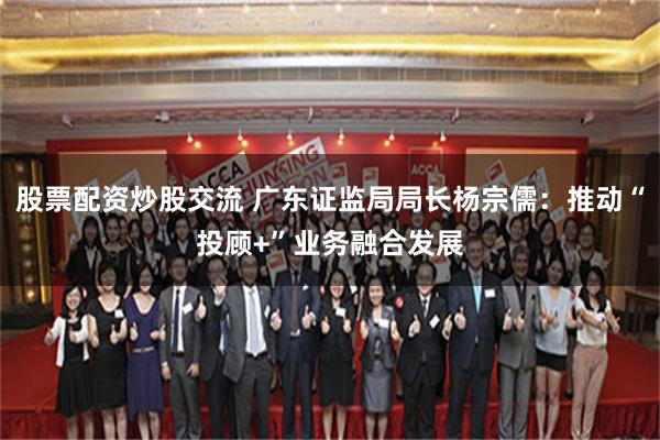 股票配资炒股交流 广东证监局局长杨宗儒：推动“投顾+”业务融合发展
