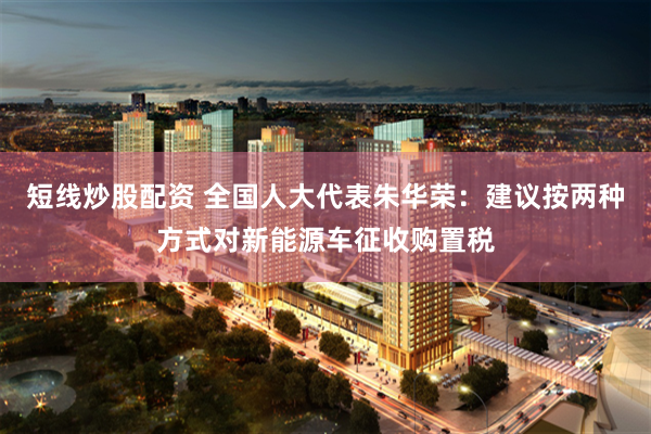 短线炒股配资 全国人大代表朱华荣：建议按两种方式对新能源车征收购置税