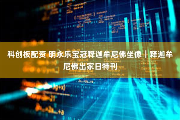 科创板配资 明永乐宝冠释迦牟尼佛坐像｜释迦牟尼佛出家日特刊