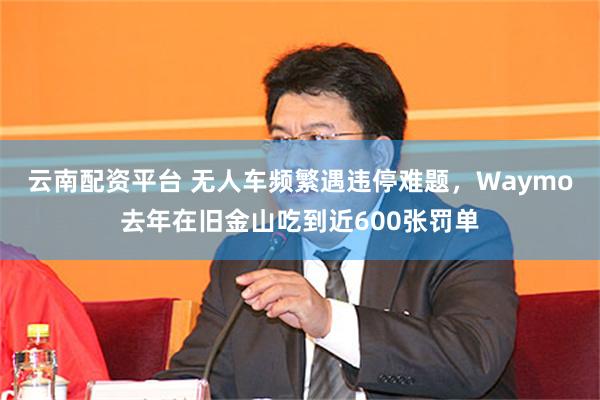 云南配资平台 无人车频繁遇违停难题，Waymo去年在旧金山吃到近600张罚单