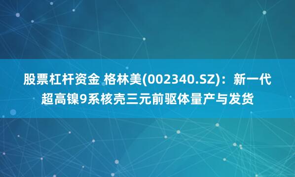 股票杠杆资金 格林美(002340.SZ)：新一代超高镍9系核壳三元前驱体量产与发货