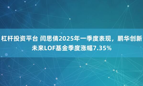 杠杆投资平台 闫思倩2025年一季度表现，鹏华创新未来LOF基金季度涨幅7.35%
