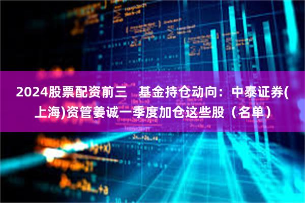 2024股票配资前三   基金持仓动向：中泰证券(上海)资管姜诚一季度加仓这些股（名单）