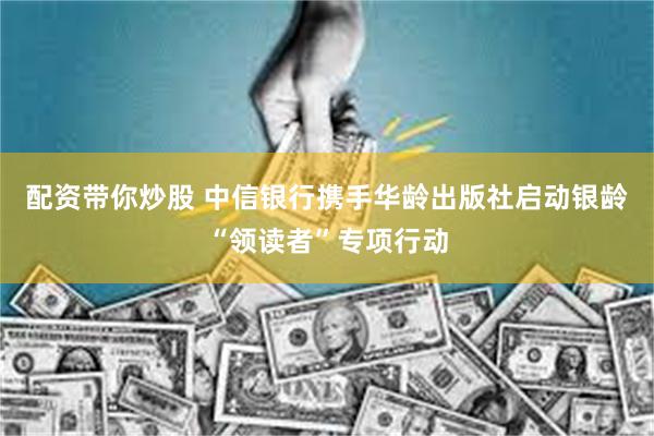配资带你炒股 中信银行携手华龄出版社启动银龄“领读者”专项行动