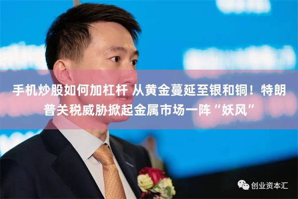 手机炒股如何加杠杆 从黄金蔓延至银和铜！特朗普关税威胁掀起金属市场一阵“妖风”