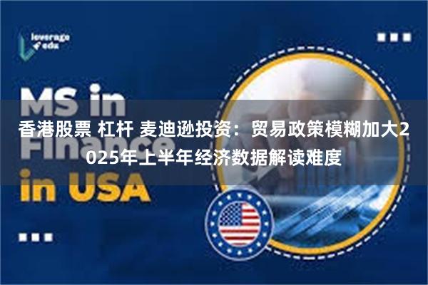 香港股票 杠杆 麦迪逊投资：贸易政策模糊加大2025年上半年经济数据解读难度