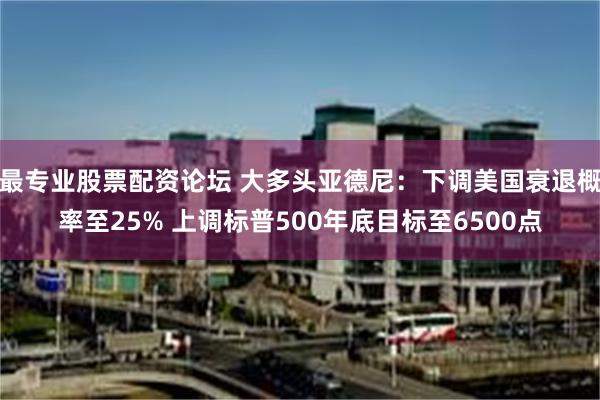 最专业股票配资论坛 大多头亚德尼：下调美国衰退概率至25% 上调标普500年底目标至6500点