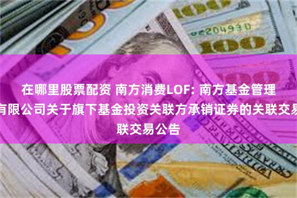 在哪里股票配资 南方消费LOF: 南方基金管理股份有限公司关于旗下基金投资关联方承销证券的关联交易公告