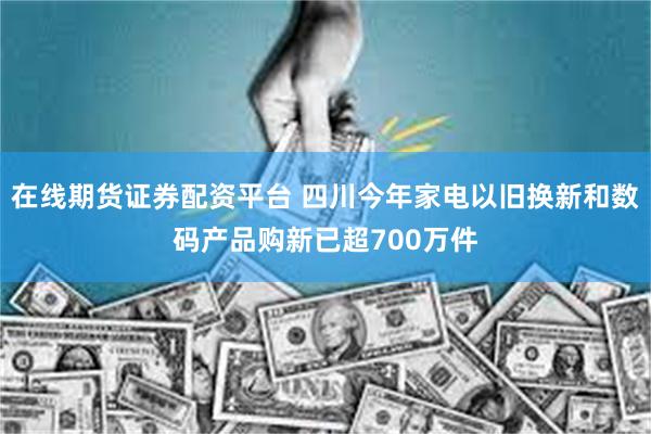 在线期货证券配资平台 四川今年家电以旧换新和数码产品购新已超700万件