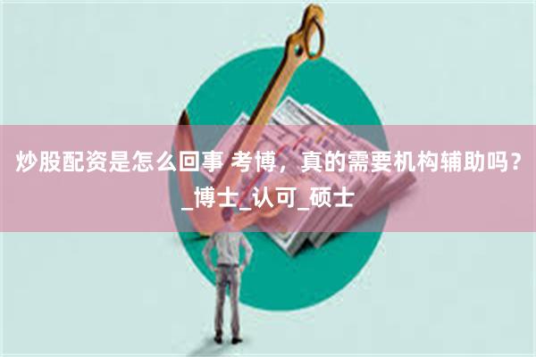 炒股配资是怎么回事 考博，真的需要机构辅助吗？_博士_认可_硕士