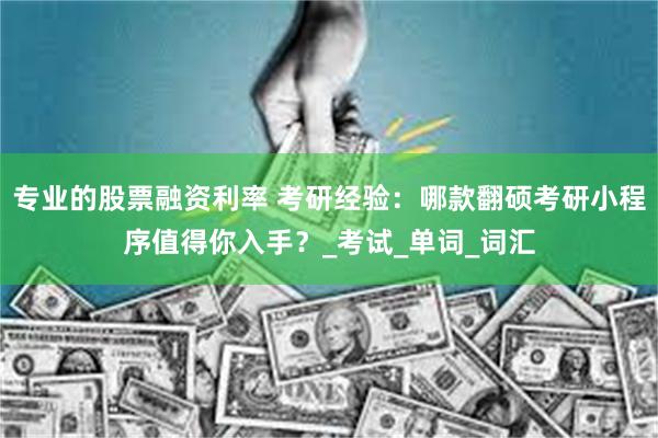 专业的股票融资利率 考研经验：哪款翻硕考研小程序值得你入手？_考试_单词_词汇