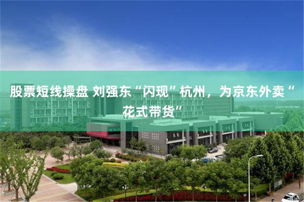 股票短线操盘 刘强东“闪现”杭州，为京东外卖“花式带货”