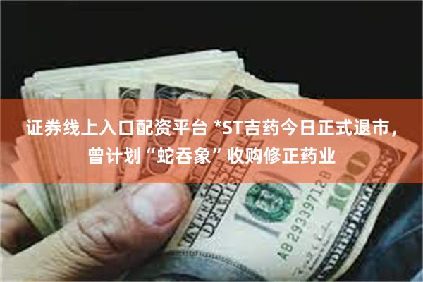 证券线上入口配资平台 *ST吉药今日正式退市，曾计划“蛇吞象”收购修正药业