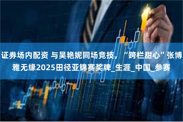 证券场内配资 与吴艳妮同场竞技，“跨栏甜心”张博雅无缘2025田径亚锦赛奖牌_生涯_中国_参赛