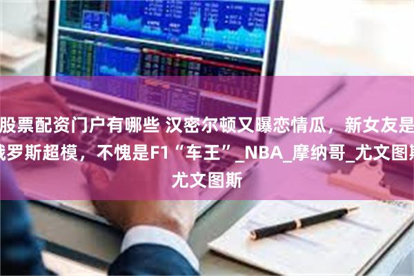 股票配资门户有哪些 汉密尔顿又曝恋情瓜，新女友是俄罗斯超模，不愧是F1“车王”_NBA_摩纳哥_尤文图斯