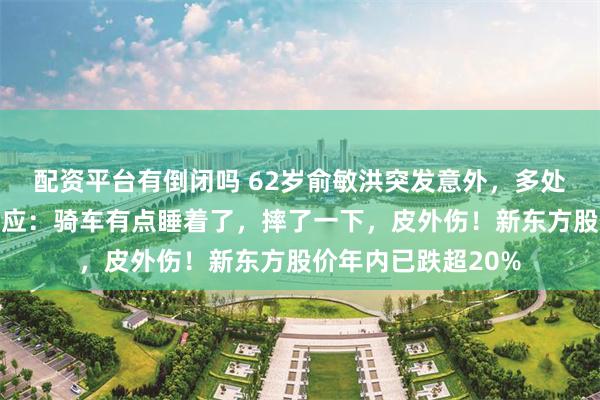配资平台有倒闭吗 62岁俞敏洪突发意外，多处磕碰出血！本人回应：骑车有点睡着了，摔了一下，皮外伤！新东方股价年内已跌超20%