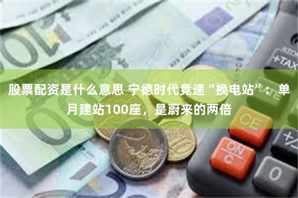 股票配资是什么意思 宁德时代竞速“换电站”：单月建站100座，是蔚来的两倍