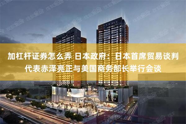 加杠杆证券怎么弄 日本政府：日本首席贸易谈判代表赤泽亮正与美国商务部长举行会谈