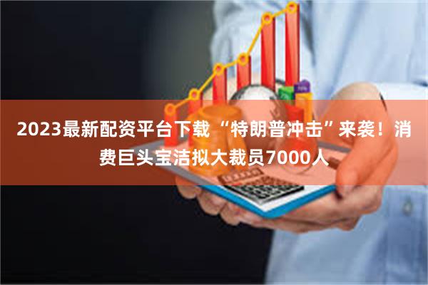 2023最新配资平台下载 “特朗普冲击”来袭！消费巨头宝洁拟大裁员7000人