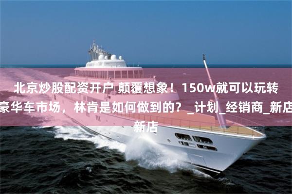北京炒股配资开户 颠覆想象！150w就可以玩转豪华车市场，林肯是如何做到的？_计划_经销商_新店