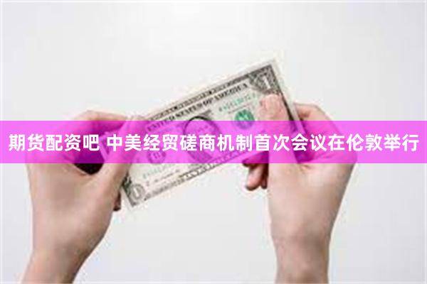 期货配资吧 中美经贸磋商机制首次会议在伦敦举行