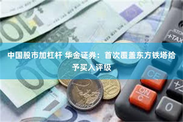 中国股市加杠杆 华金证券：首次覆盖东方铁塔给予买入评级