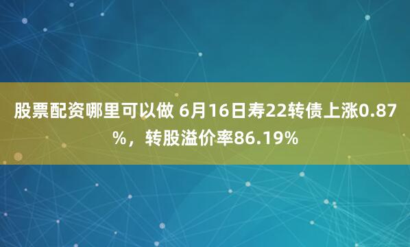 股票配资哪里可以做 6月16日寿22转债上涨0.87%，转股溢价率86.19%